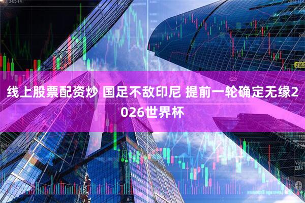 线上股票配资炒 国足不敌印尼 提前一轮确定无缘2026世界杯