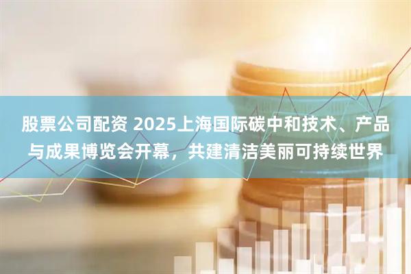 股票公司配资 2025上海国际碳中和技术、产品与成果博览会开幕，共建清洁美丽可持续世界