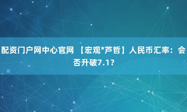 配资门户网中心官网 【宏观*芦哲】人民币汇率：会否升破7.1？