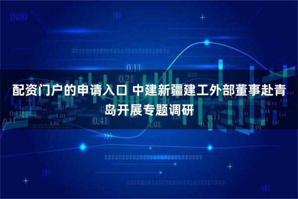 配资门户的申请入口 中建新疆建工外部董事赴青岛开展专题调研