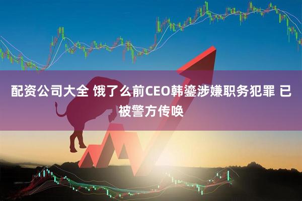 配资公司大全 饿了么前CEO韩鎏涉嫌职务犯罪 已被警方传唤