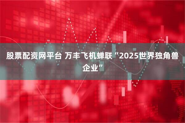 股票配资网平台 万丰飞机蝉联“2025世界独角兽企业”