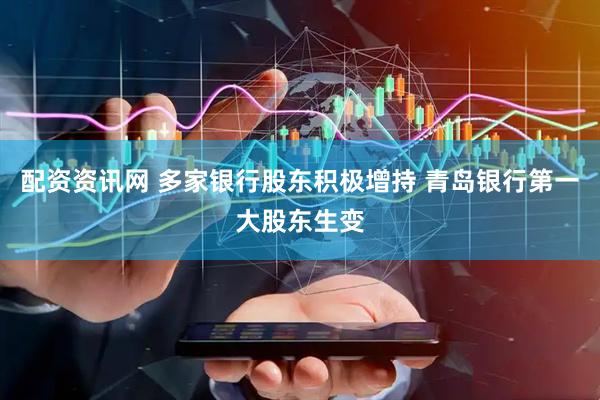 配资资讯网 多家银行股东积极增持 青岛银行第一大股东生变