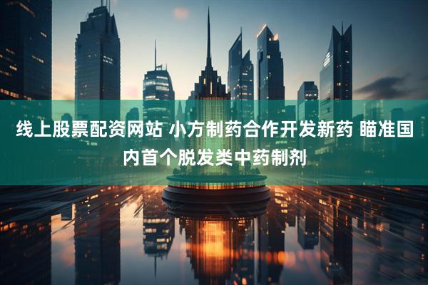 线上股票配资网站 小方制药合作开发新药 瞄准国内首个脱发类中药制剂