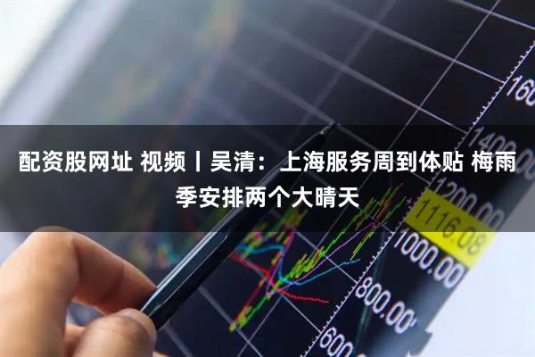 配资股网址 视频丨吴清：上海服务周到体贴 梅雨季安排两个大晴天