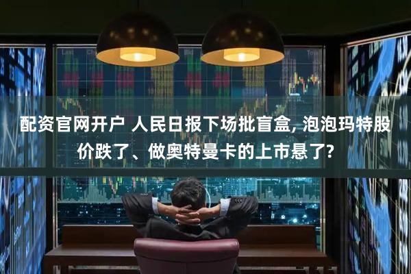 配资官网开户 人民日报下场批盲盒, 泡泡玛特股价跌了、做奥特曼卡的上市悬了?