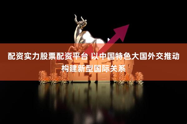 配资实力股票配资平台 以中国特色大国外交推动构建新型国际关系
