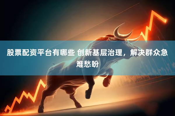股票配资平台有哪些 创新基层治理，解决群众急难愁盼