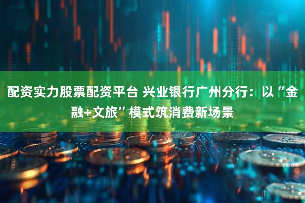 配资实力股票配资平台 兴业银行广州分行：以“金融+文旅”模式筑消费新场景