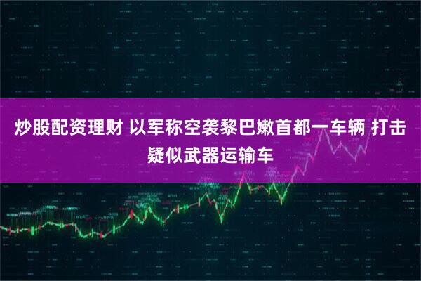炒股配资理财 以军称空袭黎巴嫩首都一车辆 打击疑似武器运输车