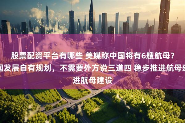 股票配资平台有哪些 美媒称中国将有6艘航母？中国发展自有规划，不需要外方说三道四 稳步推进航母建设
