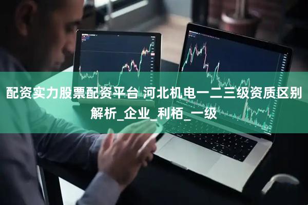 配资实力股票配资平台 河北机电一二三级资质区别解析_企业_利栢_一级