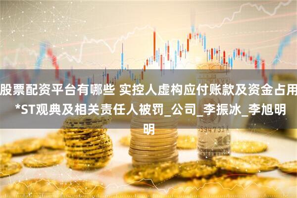 股票配资平台有哪些 实控人虚构应付账款及资金占用 *ST观典及相关责任人被罚_公司_李振冰_李旭明