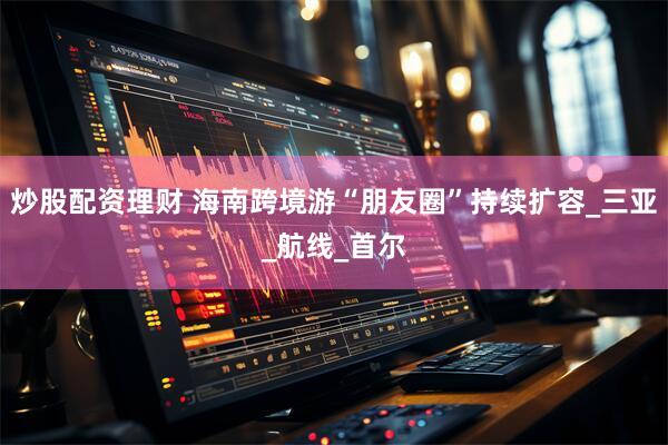 炒股配资理财 海南跨境游“朋友圈”持续扩容_三亚_航线_首尔