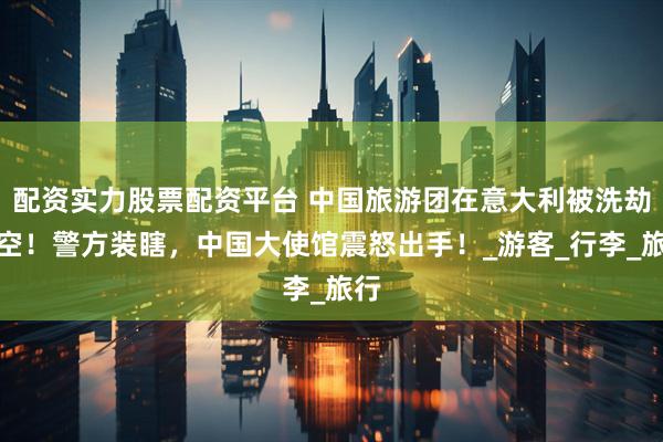 配资实力股票配资平台 中国旅游团在意大利被洗劫一空！警方装瞎，中国大使馆震怒出手！_游客_行李_旅行