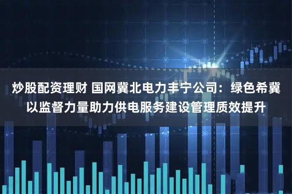 炒股配资理财 国网冀北电力丰宁公司：绿色希冀以监督力量助力供电服务建设管理质效提升