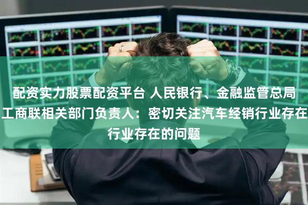 配资实力股票配资平台 人民银行、金融监管总局、全国工商联相关部门负责人：密切关注汽车经销行业存在的问题