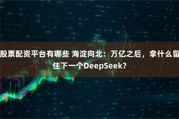 股票配资平台有哪些 海淀向北：万亿之后，拿什么留住下一个DeepSeek？