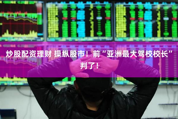 炒股配资理财 操纵股市！前“亚洲最大驾校校长”判了！
