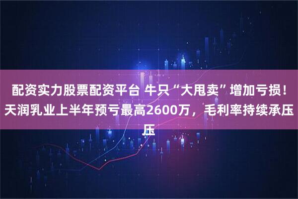 配资实力股票配资平台 牛只“大甩卖”增加亏损！天润乳业上半年预亏最高2600万，毛利率持续承压