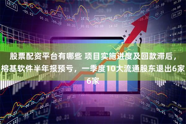 股票配资平台有哪些 项目实施进度及回款滞后，榕基软件半年报预亏，一季度10大流通股东退出6家