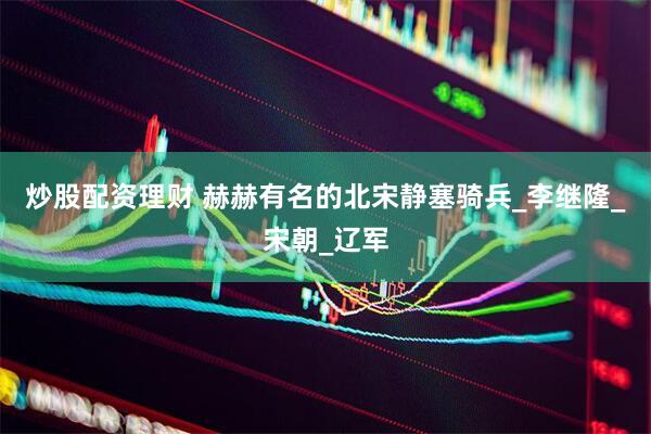 炒股配资理财 赫赫有名的北宋静塞骑兵_李继隆_宋朝_辽军