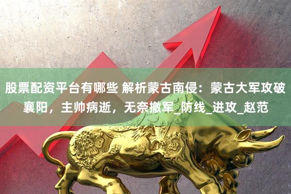 股票配资平台有哪些 解析蒙古南侵：蒙古大军攻破襄阳，主帅病逝，无奈撤军_防线_进攻_赵范