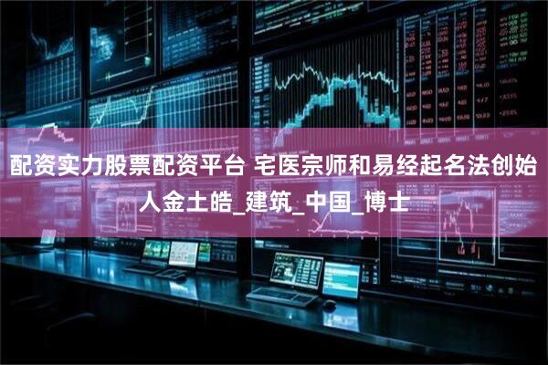 配资实力股票配资平台 宅医宗师和易经起名法创始人金土皓_建筑_中国_博士