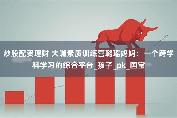 炒股配资理财 大咖素质训练营璐瑶妈妈：一个跨学科学习的综合平台_孩子_pk_国宝