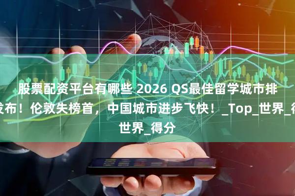 股票配资平台有哪些 2026 QS最佳留学城市排名发布！伦敦失榜首，中国城市进步飞快！_Top_世界_得分