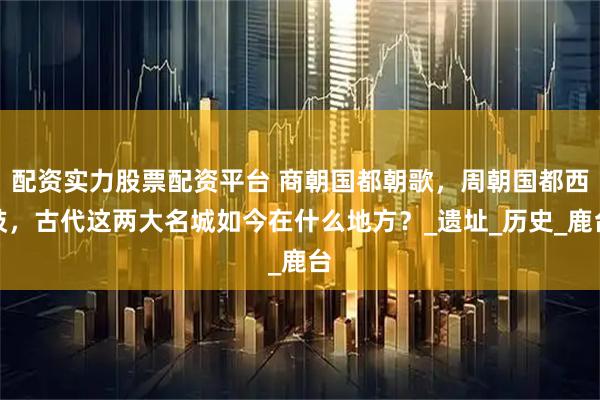 配资实力股票配资平台 商朝国都朝歌，周朝国都西岐，古代这两大名城如今在什么地方？_遗址_历史_鹿台