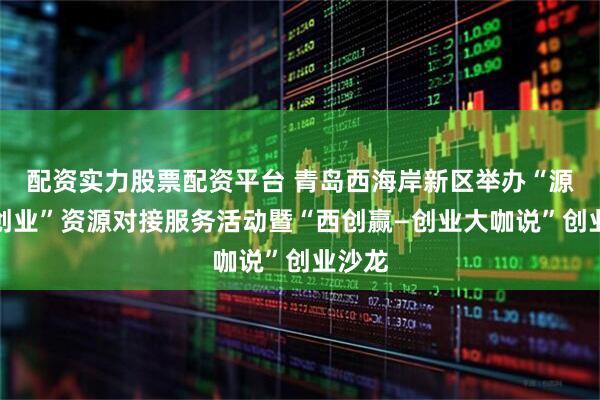 配资实力股票配资平台 青岛西海岸新区举办“源来好创业”资源对接服务活动暨“西创赢—创业大咖说”创业沙龙