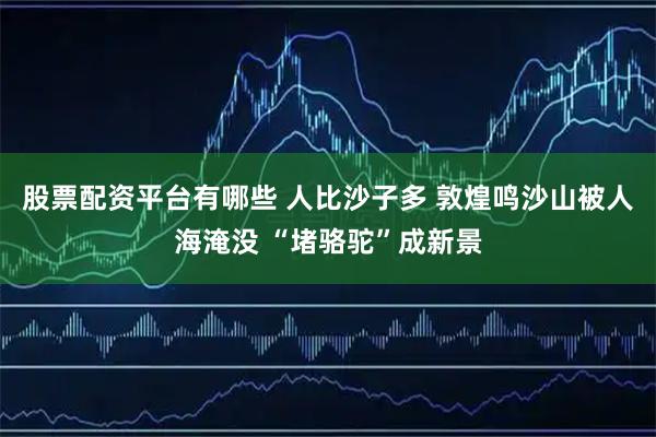 股票配资平台有哪些 人比沙子多 敦煌鸣沙山被人海淹没 “堵骆驼”成新景