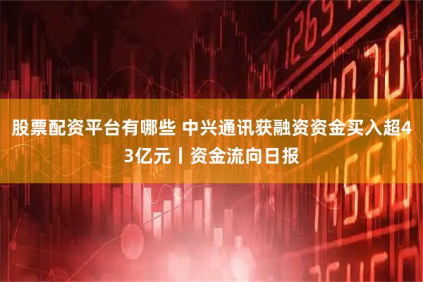 股票配资平台有哪些 中兴通讯获融资资金买入超43亿元丨资金流向日报