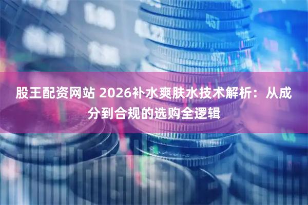股王配资网站 2026补水爽肤水技术解析：从成分到合规的选购全逻辑