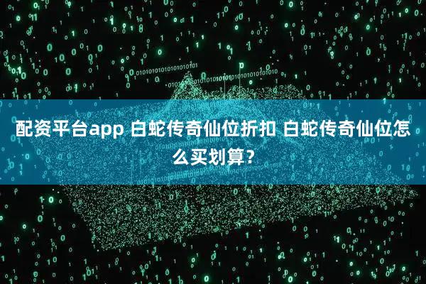 配资平台app 白蛇传奇仙位折扣 白蛇传奇仙位怎么买划算？