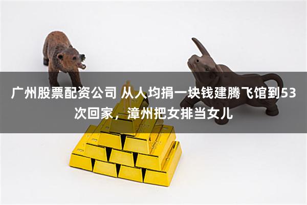 广州股票配资公司 从人均捐一块钱建腾飞馆到53次回家，漳州把女排当女儿