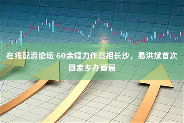 在线配资论坛 60余幅力作亮相长沙，易洪斌首次回家乡办画展