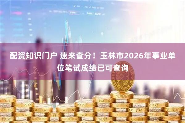 配资知识门户 速来查分！玉林市2026年事业单位笔试成绩已可查询