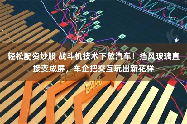 轻松配资炒股 战斗机技术下放汽车！挡风玻璃直接变成屏，车企把交互玩出新花样