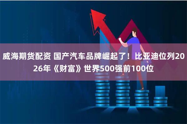 威海期货配资 国产汽车品牌崛起了！比亚迪位列2026年《财富》世界500强前100位