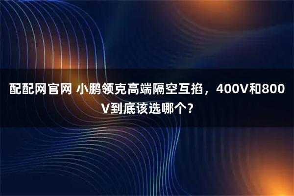 配配网官网 小鹏领克高端隔空互掐，400V和800V到底该选哪个？