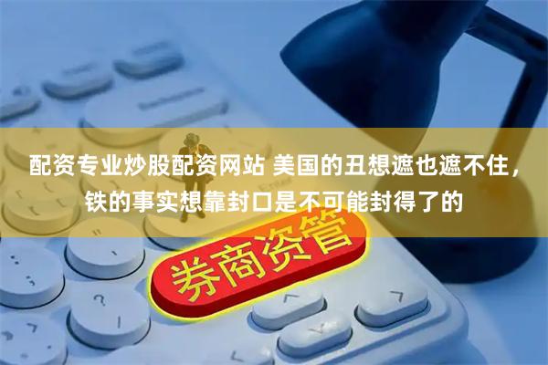 配资专业炒股配资网站 美国的丑想遮也遮不住，铁的事实想靠封口是不可能封得了的