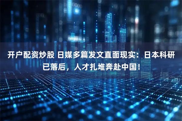 开户配资炒股 日媒多篇发文直面现实：日本科研已落后，人才扎堆奔赴中国！