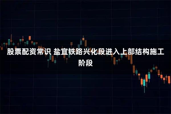 股票配资常识 盐宜铁路兴化段进入上部结构施工阶段