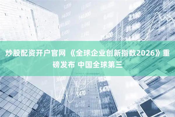 炒股配资开户官网 《全球企业创新指数2026》重磅发布 中国全球第三
