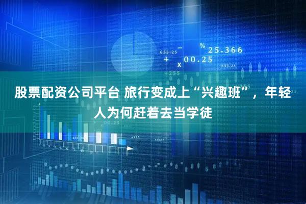 股票配资公司平台 旅行变成上“兴趣班”，年轻人为何赶着去当学徒