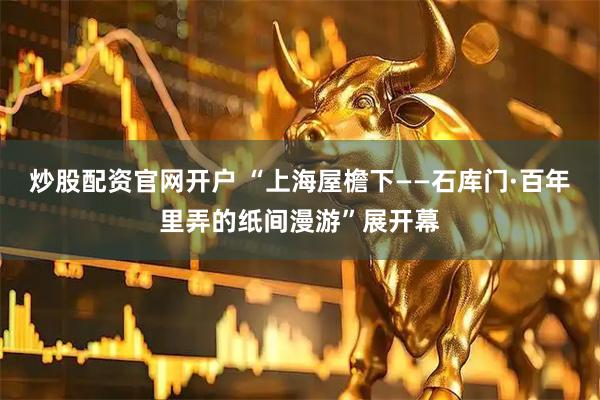 炒股配资官网开户 “上海屋檐下——石库门·百年里弄的纸间漫游”展开幕